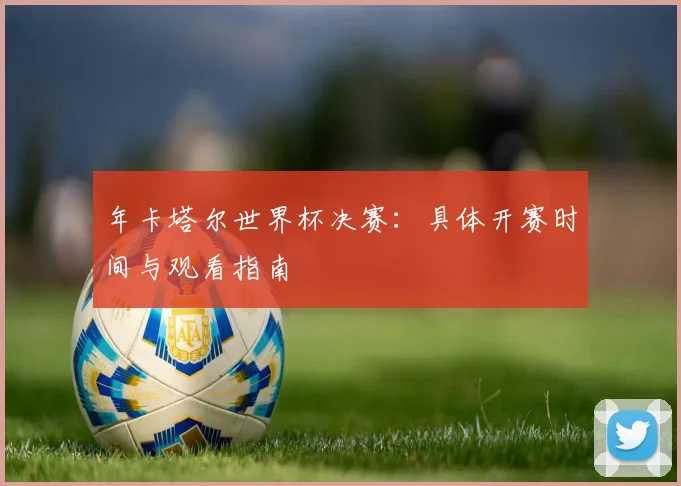 年卡塔尔世界杯决赛：具体开赛时间与观看指南