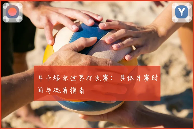 年卡塔尔世界杯决赛：具体开赛时间与观看指南