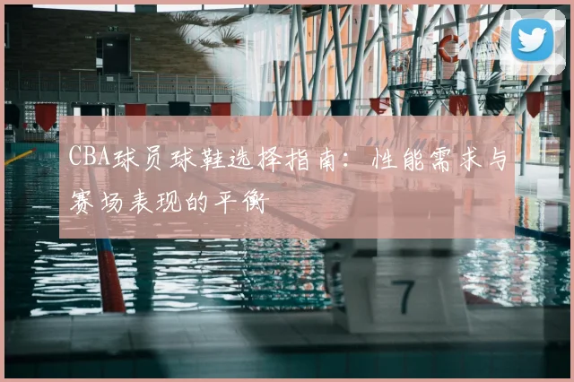 CBA球员球鞋选择指南:性能需求与赛场表现的平衡