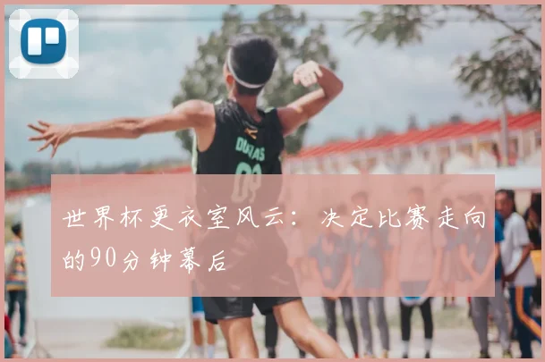 世界杯更衣室风云:决定比赛走向的90分钟幕后