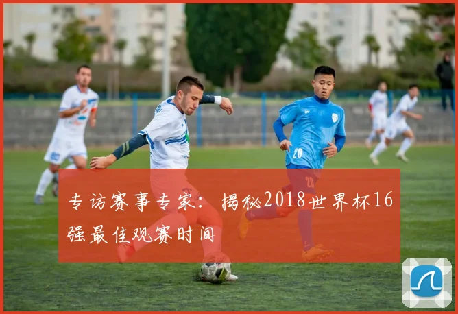 专访赛事专家：揭秘2018世界杯16强最佳观赛时间