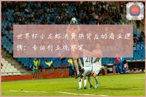 世界杯小龙虾消费热背后的商业逻辑：专访行业观察家