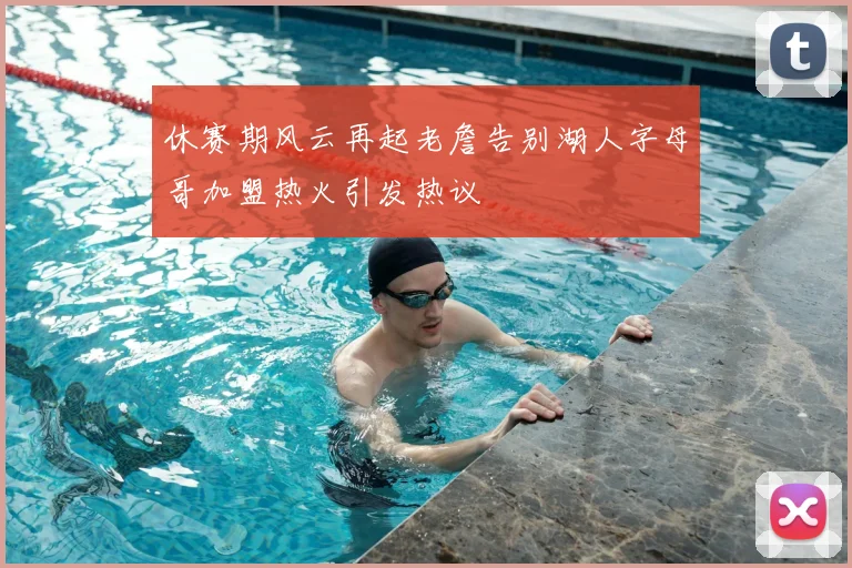 休赛期风云再起老詹告别湖人字母哥加盟热火引发热议