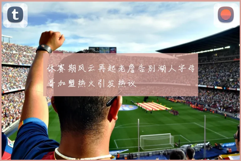 休赛期风云再起老詹告别湖人字母哥加盟热火引发热议