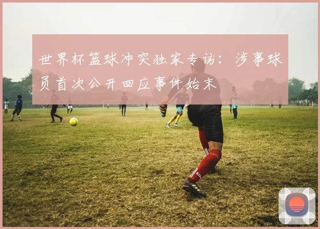 世界杯篮球冲突独家专访：涉事球员首次公开回应事件始末