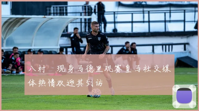 八村塁现身马德里观赛皇马社交媒体热情欢迎其到访
