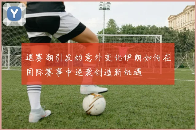 退赛潮引发的意外变化伊朗如何在国际赛事中逆袭创造新机遇