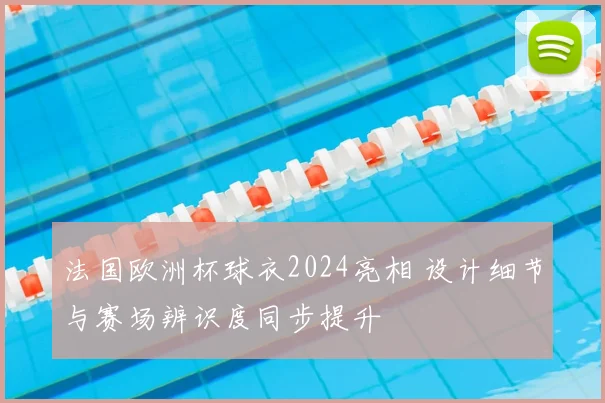 法国欧洲杯球衣2024亮相 设计细节与赛场辨识度同步提升
