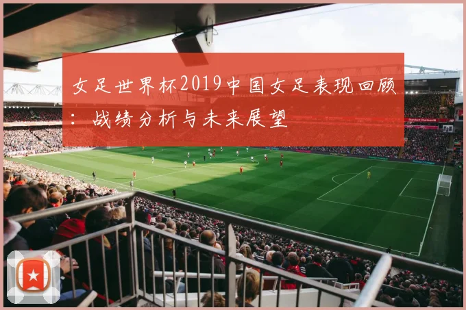 女足世界杯2019中国女足表现回顾：战绩分析与未来展望