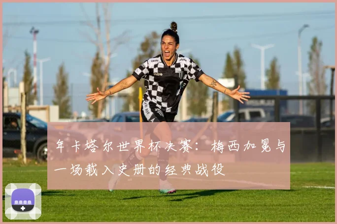 年卡塔尔世界杯决赛：梅西加冕与一场载入史册的经典战役