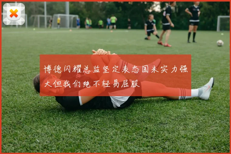 博德闪耀总监坚定表态国米实力强大但我们绝不轻易屈服