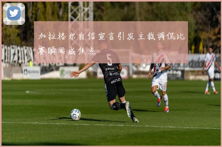 加拉格尔自信宣言引发主裁调侃比赛瞬间成焦点
