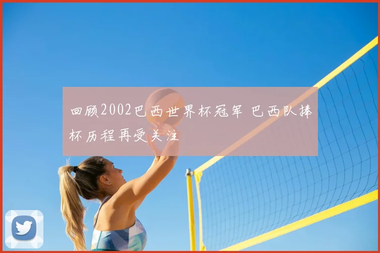 回顾2002巴西世界杯冠军 巴西队捧杯历程再受关注