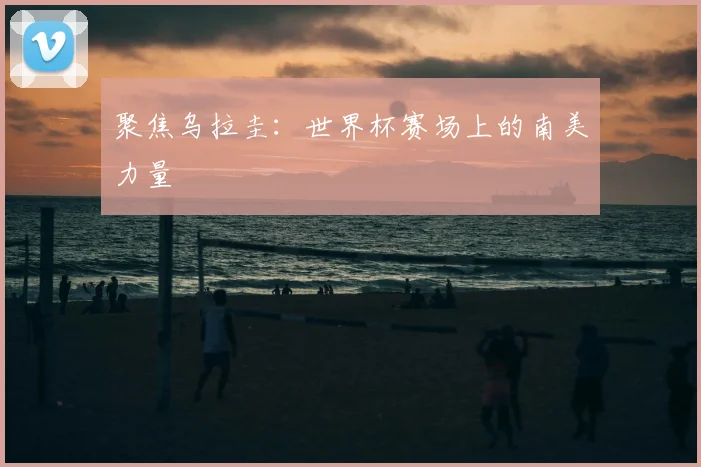 聚焦乌拉圭：世界杯赛场上的南美力量