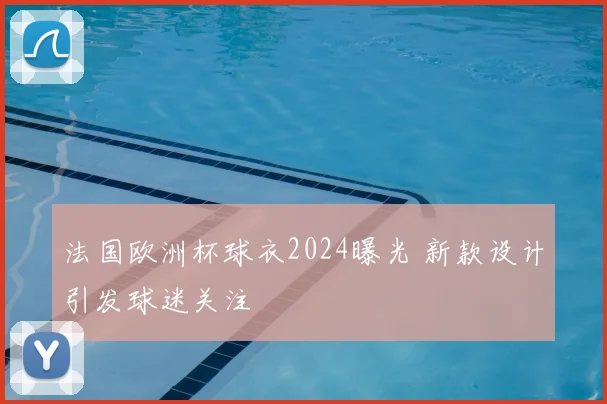 法国欧洲杯球衣2024曝光 新款设计引发球迷关注