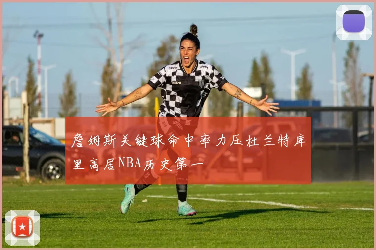 詹姆斯关键球命中率力压杜兰特库里高居NBA历史第一