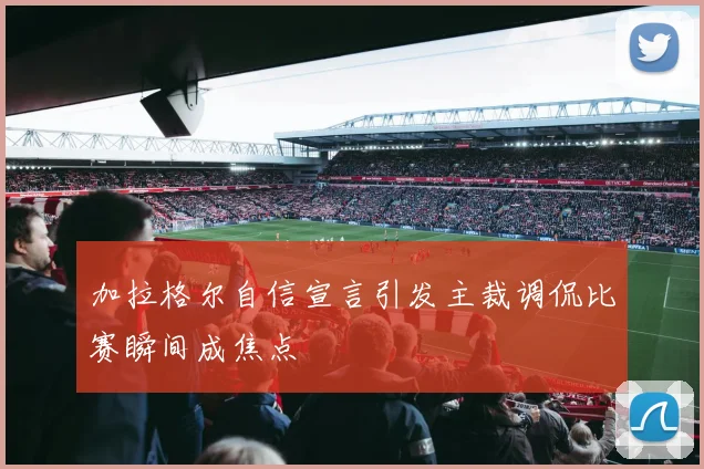 加拉格尔自信宣言引发主裁调侃比赛瞬间成焦点