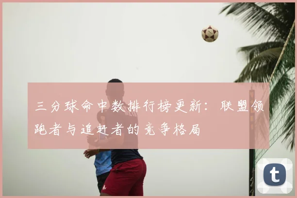 三分球命中数排行榜更新：联盟领跑者与追赶者的竞争格局