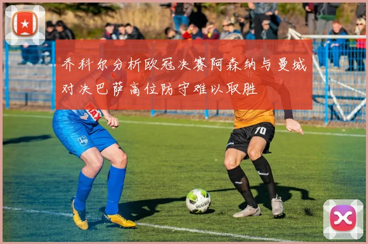 乔科尔分析欧冠决赛阿森纳与曼城对决巴萨高位防守难以取胜