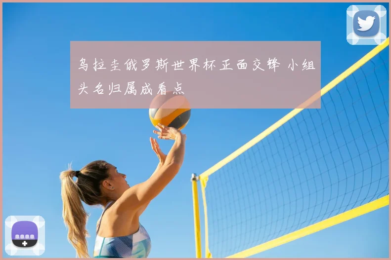 乌拉圭俄罗斯世界杯正面交锋 小组头名归属成看点