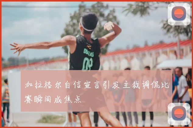 加拉格尔自信宣言引发主裁调侃比赛瞬间成焦点