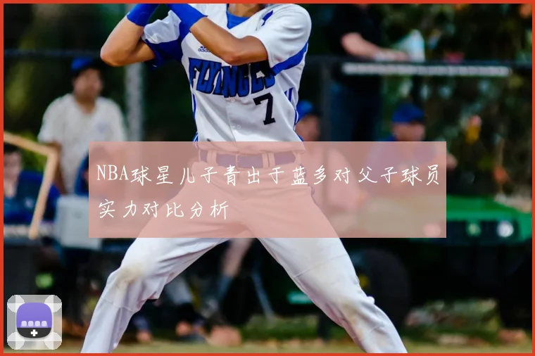 NBA球星儿子青出于蓝多对父子球员实力对比分析