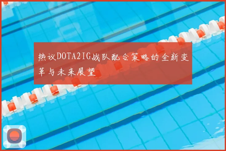 热议DOTA2IG战队配合策略的全新变革与未来展望