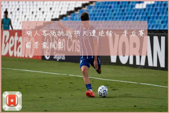 湖人客场挑战热火遭逆转,季后赛前景蒙阴影