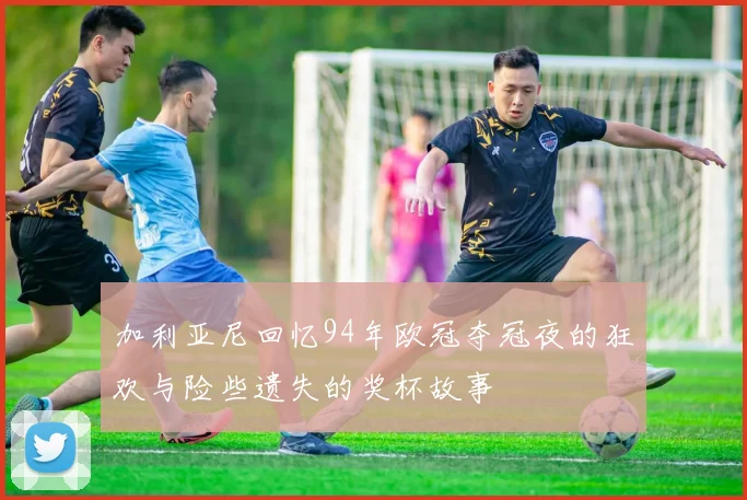 加利亚尼回忆94年欧冠夺冠夜的狂欢与险些遗失的奖杯故事