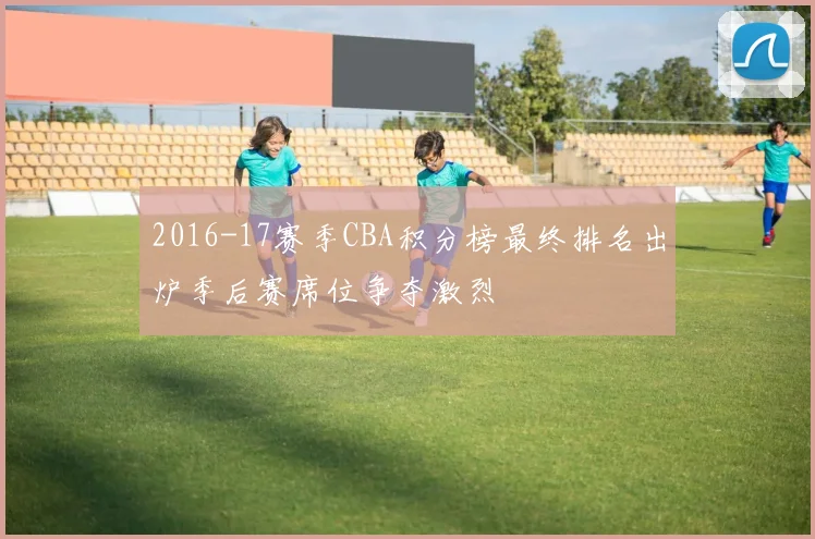 2016-17赛季CBA积分榜最终排名出炉季后赛席位争夺激烈