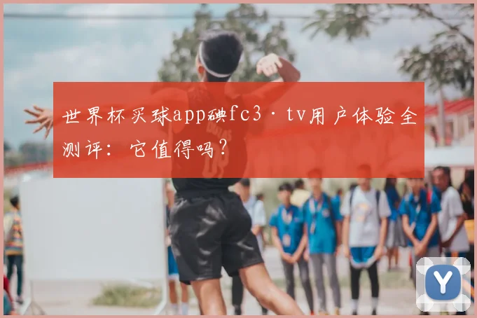 世界杯买球app碘fc3·tv用户体验全测评：它值得吗？