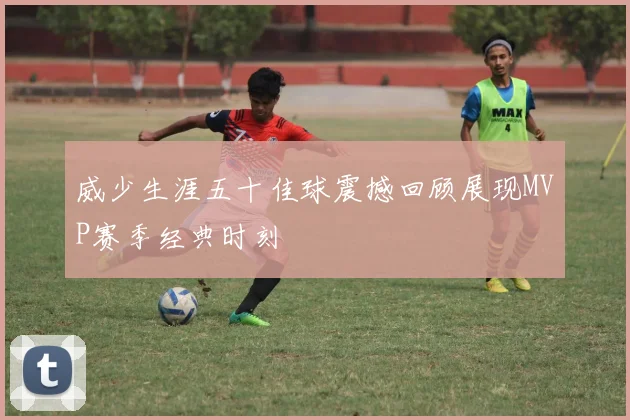 威少生涯五十佳球震撼回顾展现MVP赛季经典时刻