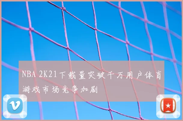 NBA 2K21下载量突破千万用户体育游戏市场竞争加剧