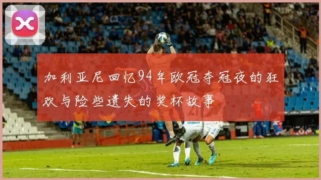 加利亚尼回忆94年欧冠夺冠夜的狂欢与险些遗失的奖杯故事