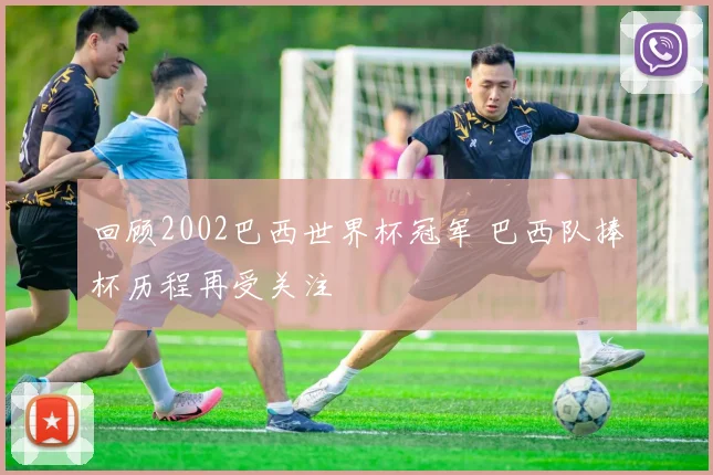 回顾2002巴西世界杯冠军 巴西队捧杯历程再受关注