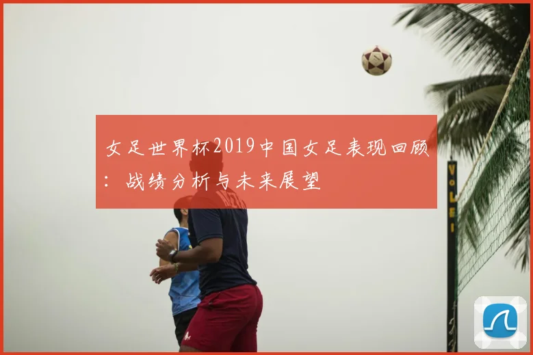 女足世界杯2019中国女足表现回顾：战绩分析与未来展望