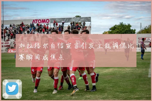 加拉格尔自信宣言引发主裁调侃比赛瞬间成焦点