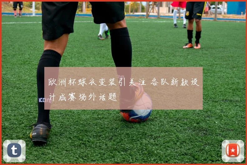 欧洲杯球衣变装引关注 各队新款设计成赛场外话题