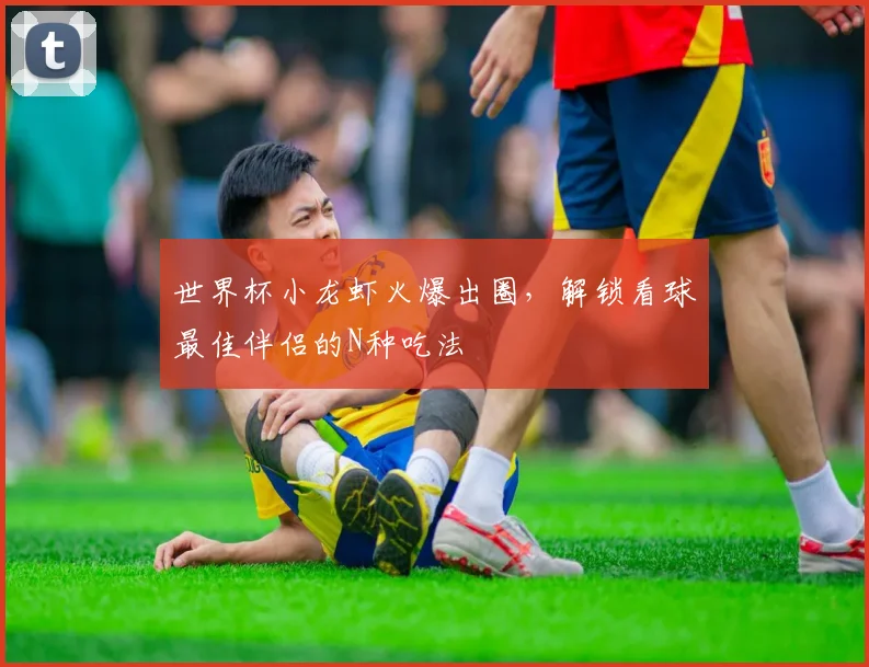 世界杯小龙虾火爆出圈,解锁看球最佳伴侣的N种吃法