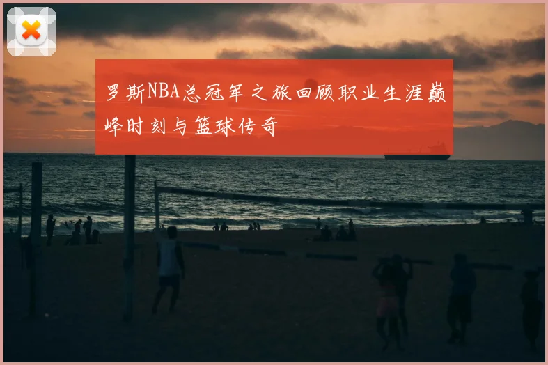 罗斯NBA总冠军之旅回顾职业生涯巅峰时刻与篮球传奇