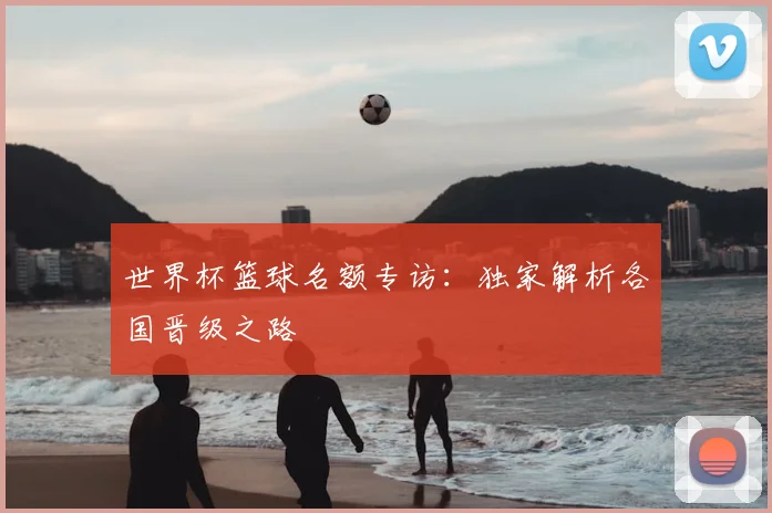 世界杯篮球名额专访：独家解析各国晋级之路